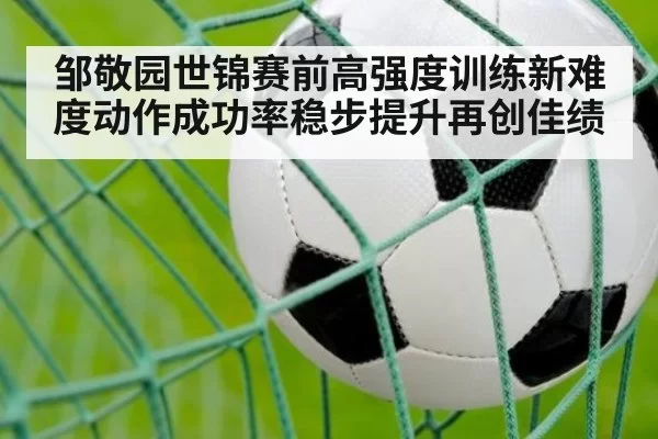 邹敬园世锦赛前高强度训练新难度动作成功率稳步提升再创佳绩