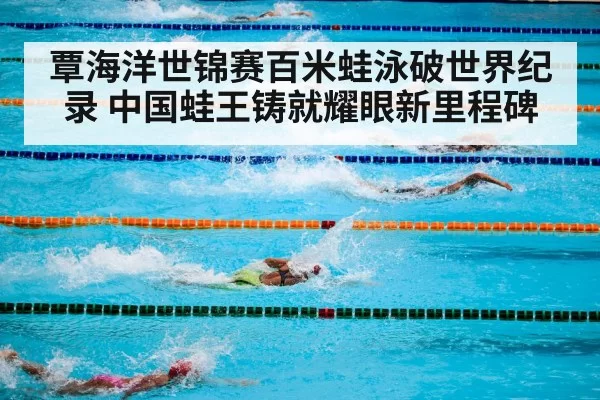覃海洋世锦赛百米蛙泳破世界纪录 中国蛙王铸就耀眼新里程碑