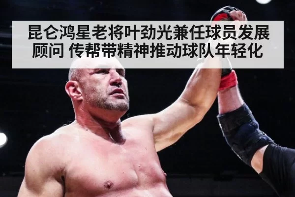 昆仑鸿星老将叶劲光兼任球员发展顾问 传帮带精神推动球队年轻化